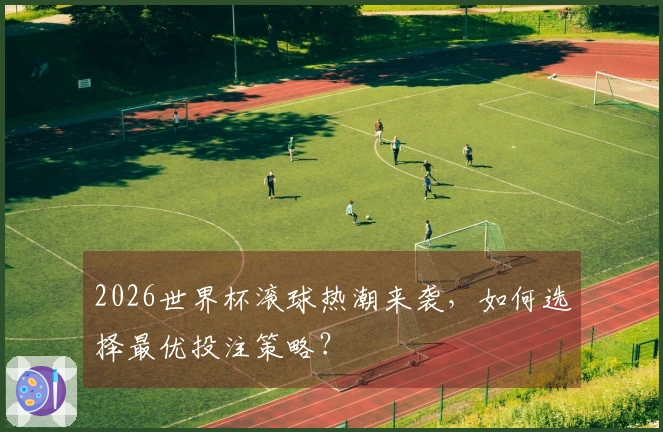 2026世界杯滚球热潮来袭，如何选择最优投注策略？