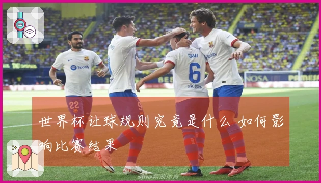 世界杯让球规则究竟是什么 如何影响比赛结果