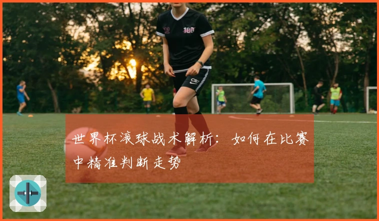世界杯滚球战术解析：如何在比赛中精准判断走势